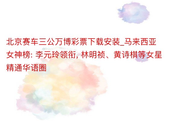 北京赛车三公万博彩票下载安装_马来西亚女神榜: 李元玲领衔, 林明祯、黄诗棋等女星精通华语圈