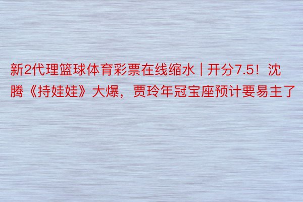 新2代理篮球体育彩票在线缩水 | 开分7.5！沈腾《持娃娃》大爆，贾玲年冠宝座预计要易主了