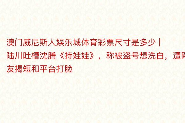 澳门威尼斯人娱乐城体育彩票尺寸是多少 | 陆川吐槽沈腾《持娃娃》，称被盗号想洗白，遭网友揭短和平台打脸