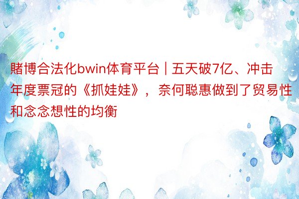 賭博合法化bwin体育平台 | 五天破7亿、冲击年度票冠的《抓娃娃》，奈何聪惠做到了贸易性和念念想性的均衡