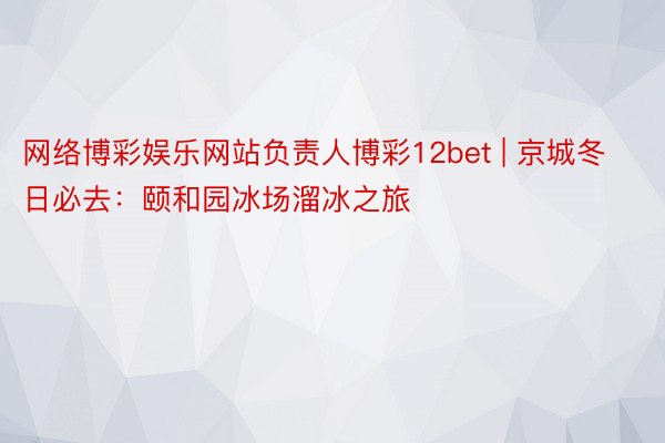 网络博彩娱乐网站负责人博彩12bet | 京城冬日必去：颐和园冰场溜冰之旅