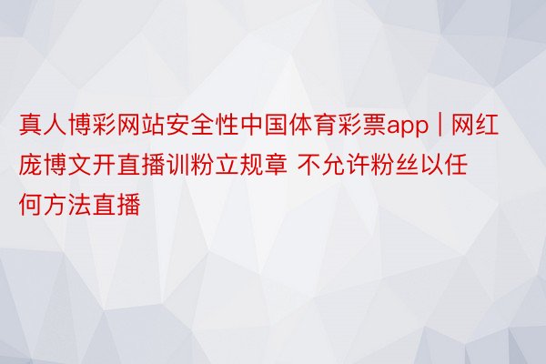 真人博彩网站安全性中国体育彩票app | 网红庞博文开直播训粉立规章 不允许粉丝以任何方法直播