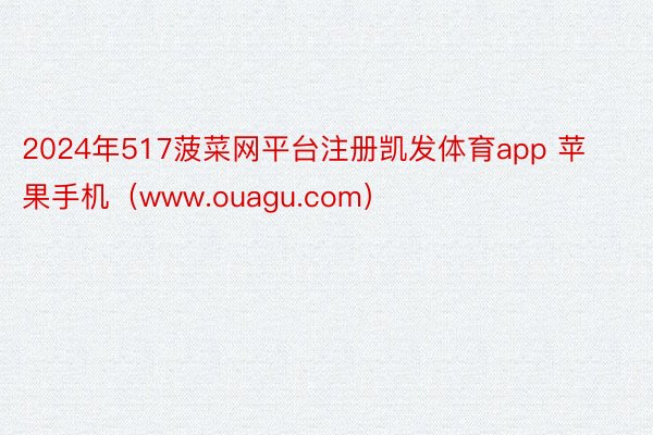 2024年517菠菜网平台注册凯发体育app 苹果手机（www.ouagu.com）