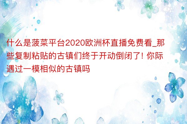 什么是菠菜平台2020欧洲杯直播免费看_那些复制粘贴的古镇们终于开动倒闭了! 你际遇过一模相似的古镇吗