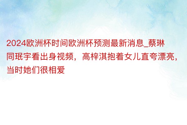 2024欧洲杯时间欧洲杯预测最新消息_蔡琳同珉宇看出身视频，高梓淇抱着女儿直夸漂亮，当时她们很相爱