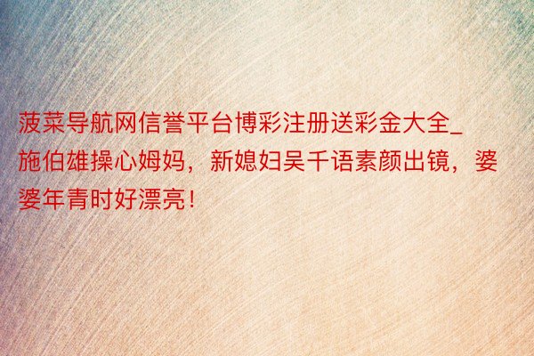 菠菜导航网信誉平台博彩注册送彩金大全_施伯雄操心姆妈，新媳妇吴千语素颜出镜，婆婆年青时好漂亮！