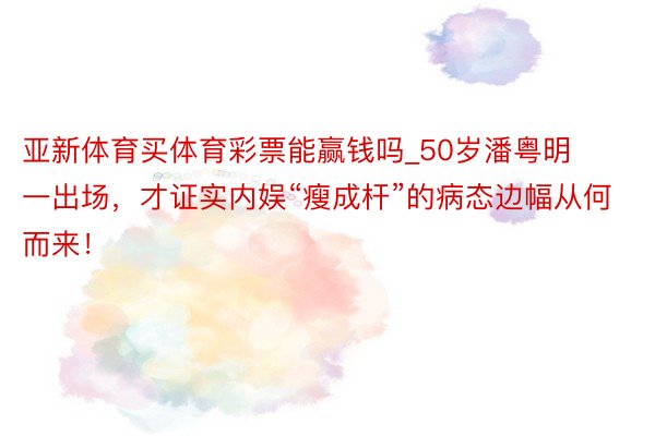 亚新体育买体育彩票能赢钱吗_50岁潘粤明一出场，才证实内娱“瘦成杆”的病态边幅从何而来！
