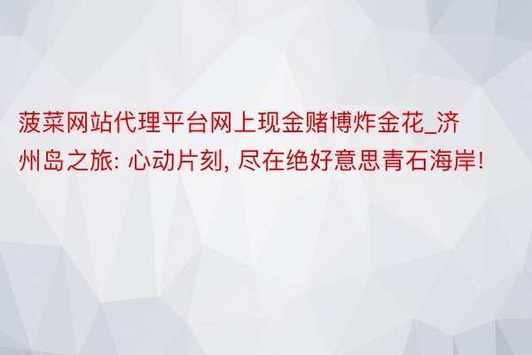 菠菜网站代理平台网上现金赌博炸金花_济州岛之旅: 心动片刻, 尽在绝好意思青石海岸!