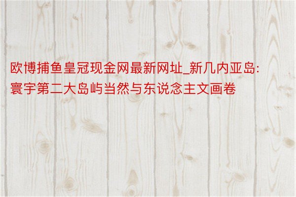 欧博捕鱼皇冠现金网最新网址_新几内亚岛: 寰宇第二大岛屿当然与东说念主文画卷