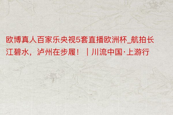欧博真人百家乐央视5套直播欧洲杯_航拍长江碧水，泸州在步履！｜川流中国·上游行