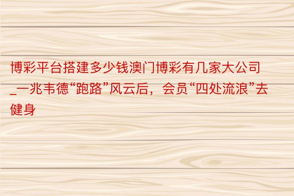 博彩平台搭建多少钱澳门博彩有几家大公司_一兆韦德“跑路”风云后，会员“四处流浪”去健身