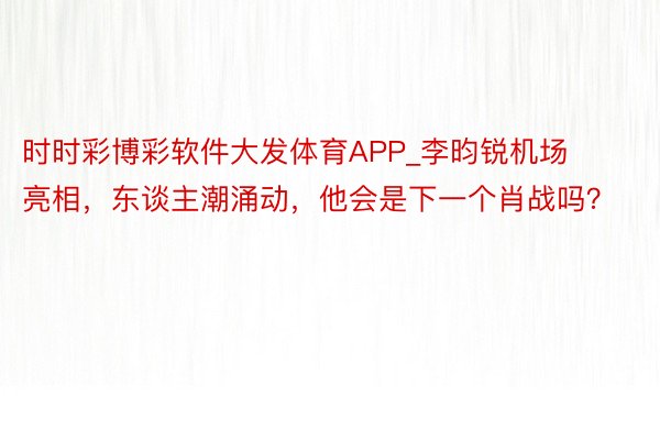 时时彩博彩软件大发体育APP_李昀锐机场亮相，东谈主潮涌动，他会是下一个肖战吗？