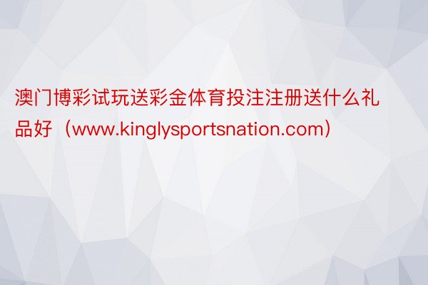 澳门博彩试玩送彩金体育投注注册送什么礼品好（www.kinglysportsnation.com）