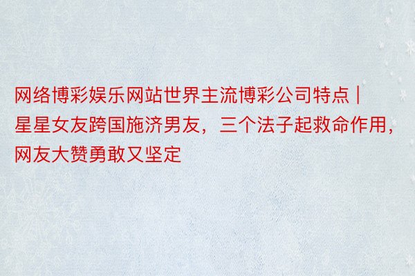 网络博彩娱乐网站世界主流博彩公司特点 | 星星女友跨国施济男友，三个法子起救命作用，网友大赞勇敢又坚定