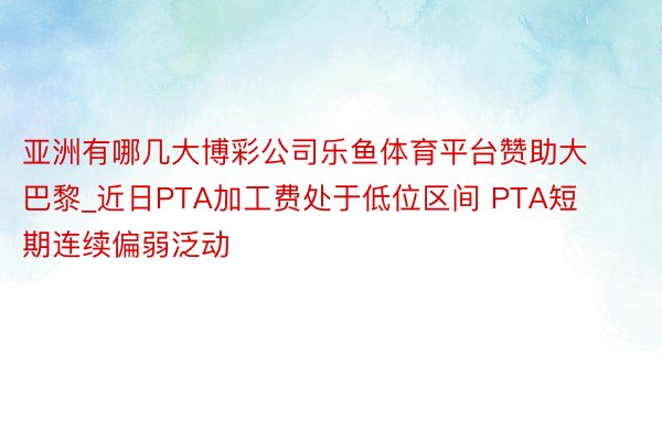 亚洲有哪几大博彩公司乐鱼体育平台赞助大巴黎_近日PTA加工费处于低位区间 PTA短期连续偏弱泛动
