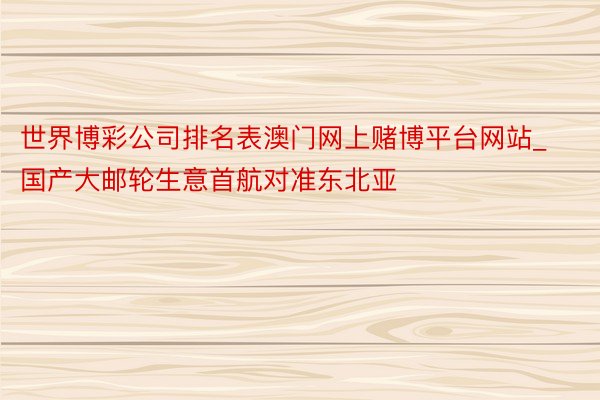 世界博彩公司排名表澳门网上赌博平台网站_国产大邮轮生意首航对准东北亚