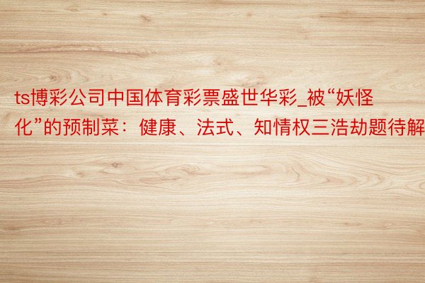 ts博彩公司中国体育彩票盛世华彩_被“妖怪化”的预制菜：健康、法式、知情权三浩劫题待解