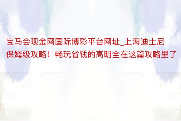 宝马会现金网国际博彩平台网址_上海迪士尼保姆级攻略！畅玩省钱的高明全在这篇攻略里了