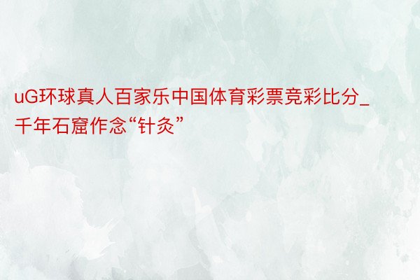 uG环球真人百家乐中国体育彩票竞彩比分_千年石窟作念“针灸”