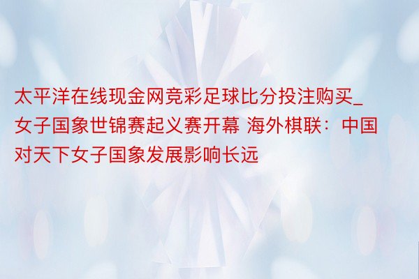 太平洋在线现金网竞彩足球比分投注购买_女子国象世锦赛起义赛开幕 海外棋联：中国对天下女子国象发展影响长远