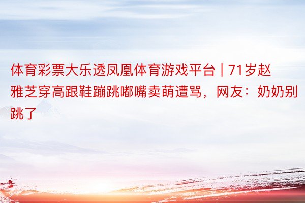 体育彩票大乐透凤凰体育游戏平台 | 71岁赵雅芝穿高跟鞋蹦跳嘟嘴卖萌遭骂,网友:奶奶别跳了