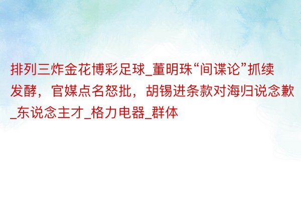 排列三炸金花博彩足球_董明珠“间谍论”抓续发酵，官媒点名怒批，胡锡进条款对海归说念歉_东说念主才_格力电器_群体