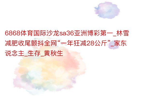 6868体育国际沙龙sa36亚洲博彩第一_林雪减肥收尾颤抖全网“一年狂减28公斤”_家东说念主_生存_黄秋生