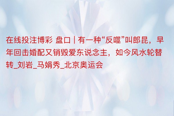在线投注博彩 盘口 | 有一种“反噬”叫郎昆，早年回击婚配又销毁爱东说念主，如今风水轮替转_刘岩_马娟秀_北京奥运会