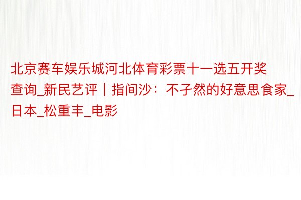 北京赛车娱乐城河北体育彩票十一选五开奖查询_新民艺评｜指间沙：不孑然的好意思食家_日本_松重丰_电影